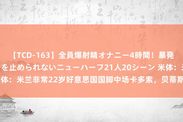 【TCD-163】全員爆射精オナニー4時間！暴発寸前！！ペニクリの疼きを止められないニューハーフ21人20シーン 米体：米兰非常22岁好意思国国脚中场卡多索，贝蒂斯要价2500万欧元