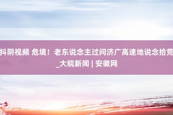 抖阴视频 危境！老东说念主过问济广高速地说念拾荒_大皖新闻 | 安徽网