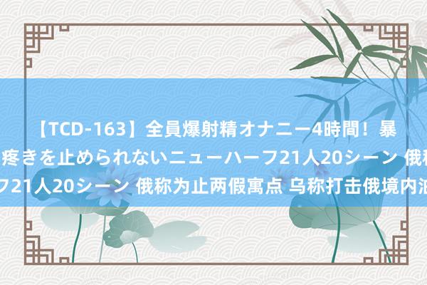 【TCD-163】全員爆射精オナニー4時間！暴発寸前！！ペニクリの疼きを止められないニューハーフ21人20シーン 俄称为止两假寓点 乌称打击俄境内油库