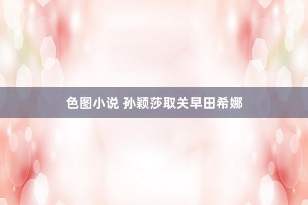 色图小说 孙颖莎取关早田希娜