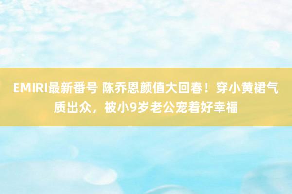 EMIRI最新番号 陈乔恩颜值大回春！穿小黄裙气质出众，被小9岁老公宠着好幸福