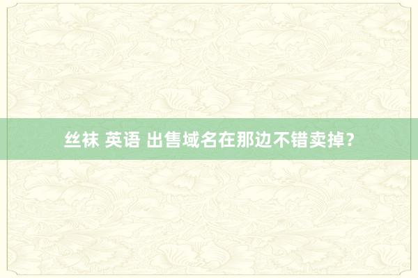丝袜 英语 出售域名在那边不错卖掉？