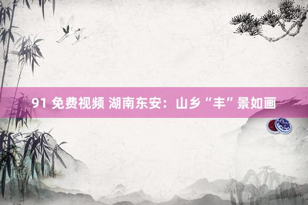 91 免费视频 湖南东安：山乡“丰”景如画