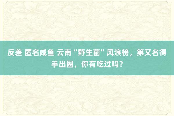 反差 匿名咸鱼 云南“野生菌”风浪榜，第又名得手出圈，你有吃过吗？