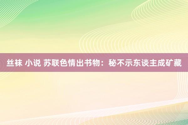 丝袜 小说 苏联色情出书物：秘不示东谈主成矿藏