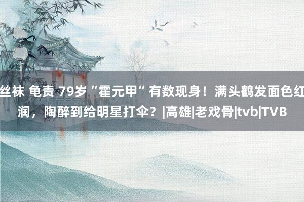 丝袜 龟责 79岁“霍元甲”有数现身！满头鹤发面色红润，陶醉到给明星打伞？|高雄|老戏骨|tvb|TVB