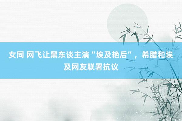 女同 网飞让黑东谈主演“埃及艳后”，希腊和埃及网友联署抗议