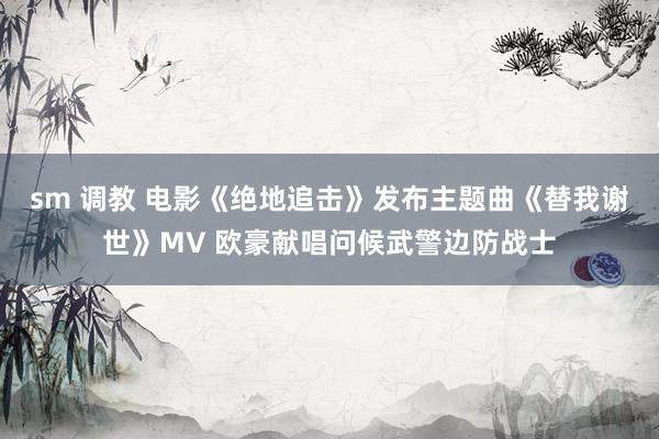 sm 调教 电影《绝地追击》发布主题曲《替我谢世》MV 欧豪献唱问候武警边防战士