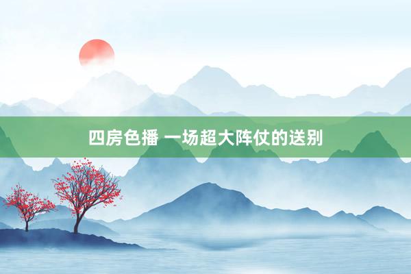 四房色播 一场超大阵仗的送别