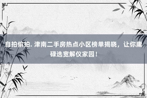 自拍偷拍. 津南二手房热点小区榜单揭晓，让你庸碌选宽解仪家园！