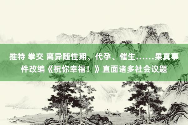 推特 拳交 离异随性期、代孕、催生……果真事件改编《祝你幸福！》直面诸多社会议题