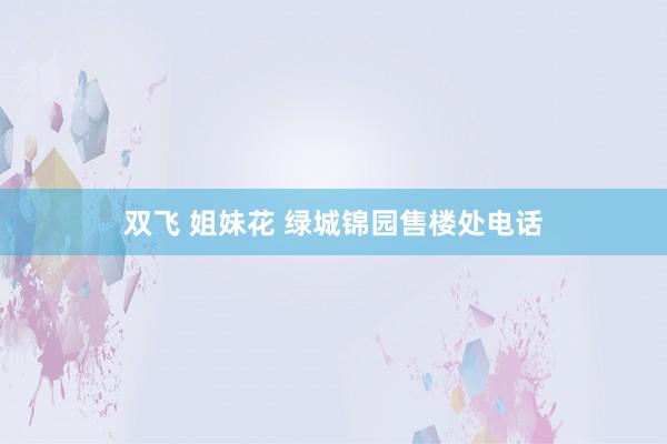 双飞 姐妹花 绿城锦园售楼处电话