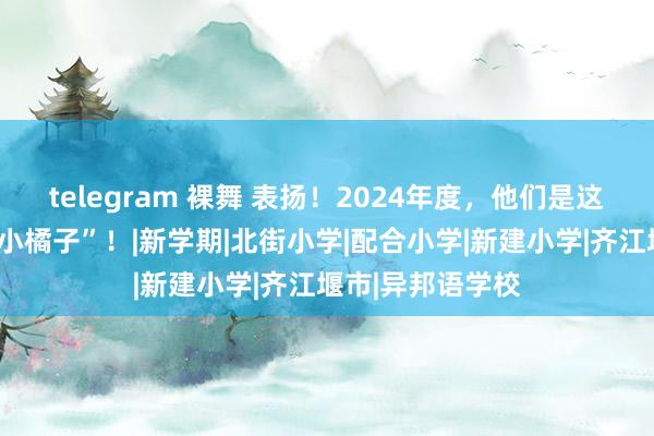 telegram 裸舞 表扬！2024年度，他们是这么熠熠生辉的“小橘子”！|新学期|北街小学|配合小学|新建小学|齐江堰市|异邦语学校
