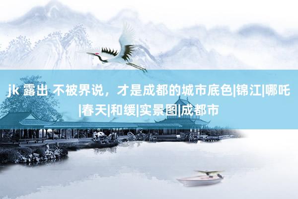 jk 露出 不被界说，才是成都的城市底色|锦江|哪吒|春天|和缓|实景图|成都市