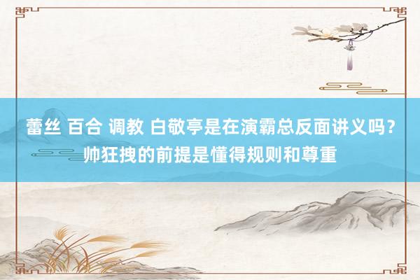 蕾丝 百合 调教 白敬亭是在演霸总反面讲义吗？帅狂拽的前提是懂得规则和尊重