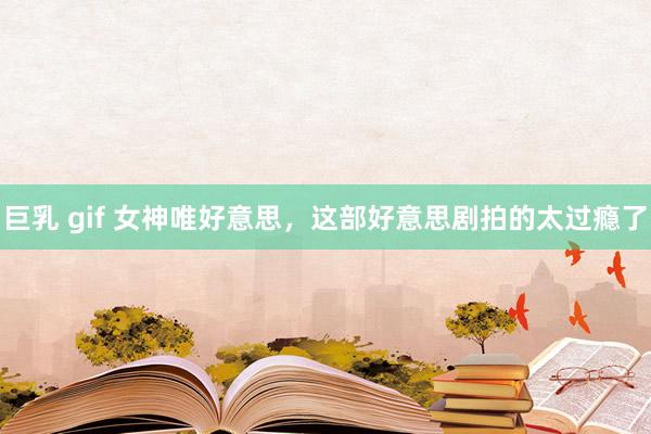 巨乳 gif 女神唯好意思，这部好意思剧拍的太过瘾了
