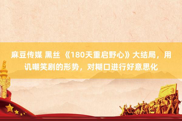 麻豆传媒 黑丝 《180天重启野心》大结局，用讥嘲笑剧的形势，对糊口进行好意思化