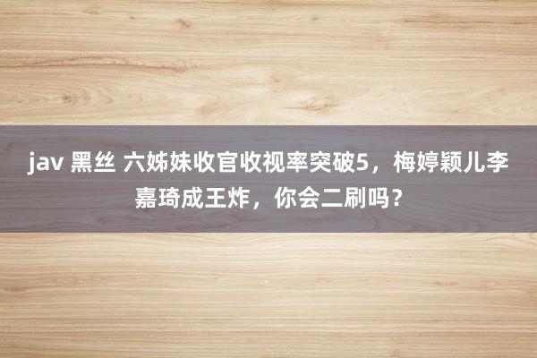 jav 黑丝 六姊妹收官收视率突破5，梅婷颖儿李嘉琦成王炸，你会二刷吗？