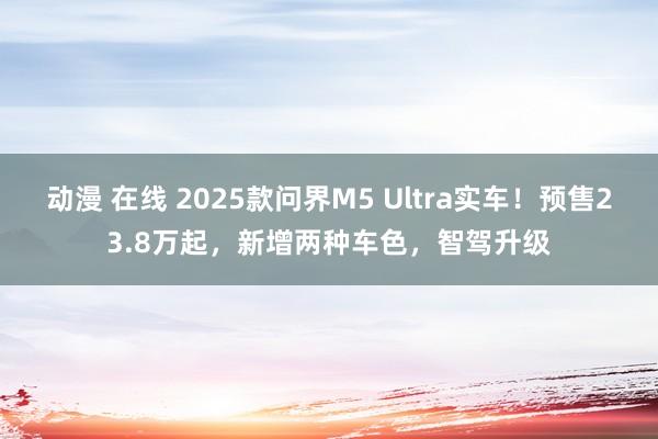 动漫 在线 2025款问界M5 Ultra实车！预售23.8万起，新增两种车色，智驾升级