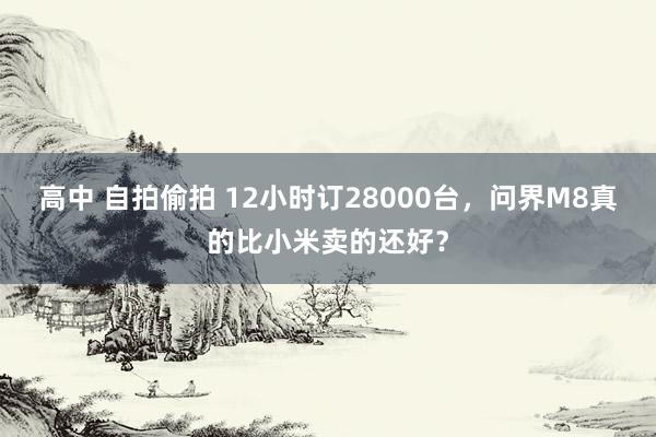 高中 自拍偷拍 12小时订28000台，问界M8真的比小米卖的还好？