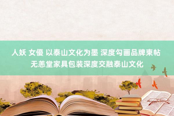 人妖 女優 以泰山文化为墨 深度勾画品牌柬帖 无恙堂家具包装深度交融泰山文化