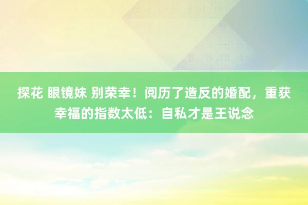 探花 眼镜妹 别荣幸！阅历了造反的婚配，重获幸福的指数太低：自私才是王说念