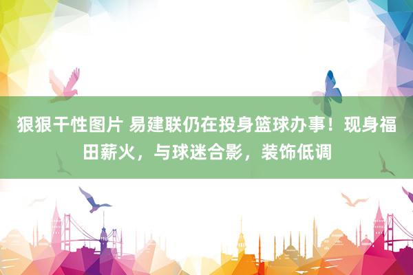 狠狠干性图片 易建联仍在投身篮球办事！现身福田薪火，与球迷合影，装饰低调