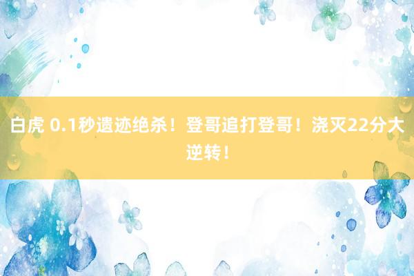白虎 0.1秒遗迹绝杀！登哥追打登哥！浇灭22分大逆转！