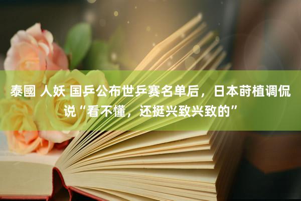 泰國 人妖 国乒公布世乒赛名单后，日本莳植调侃说“看不懂，还挺兴致兴致的”