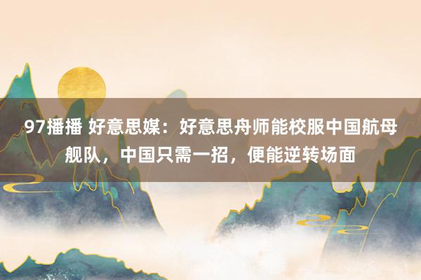 97播播 好意思媒：好意思舟师能校服中国航母舰队，中国只需一招，便能逆转场面