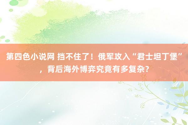 第四色小说网 挡不住了！俄军攻入“君士坦丁堡”，背后海外博弈究竟有多复杂？