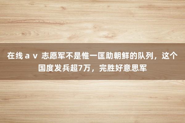在线ａｖ 志愿军不是惟一匡助朝鲜的队列，这个国度发兵超7万，完胜好意思军