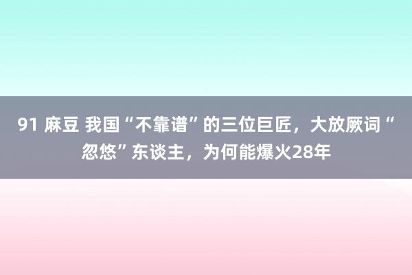 91 麻豆 我国“不靠谱”的三位巨匠，大放厥词“忽悠”东谈主，为何能爆火28年