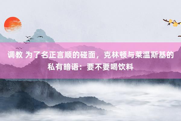 调教 为了名正言顺的碰面，克林顿与莱温斯基的私有暗语：要不要喝饮料