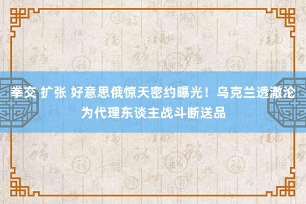 拳交 扩张 好意思俄惊天密约曝光！乌克兰透澈沦为代理东谈主战斗断送品