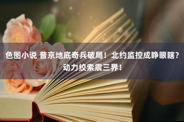 色图小说 普京地底奇兵破局！北约监控成睁眼瞎？动力绞索震三界！