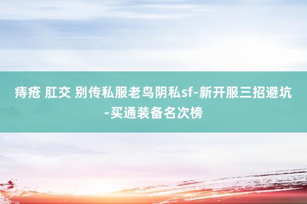 痔疮 肛交 别传私服老鸟阴私sf-新开服三招避坑-买通装备名次榜