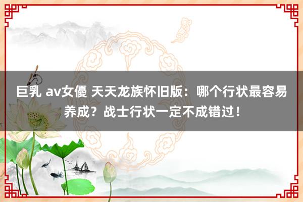 巨乳 av女優 天天龙族怀旧版：哪个行状最容易养成？战士行状一定不成错过！