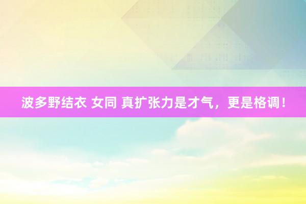 波多野结衣 女同 真扩张力是才气，更是格调！