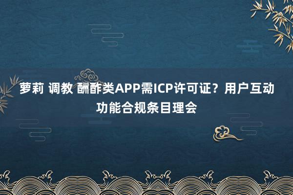 萝莉 调教 酬酢类APP需ICP许可证？用户互动功能合规条目理会