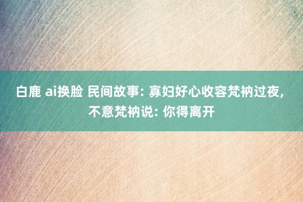 白鹿 ai换脸 民间故事: 寡妇好心收容梵衲过夜, 不意梵衲说: 你得离开