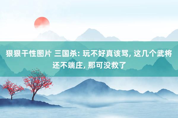 狠狠干性图片 三国杀: 玩不好真该骂, 这几个武将还不端庄, 那可没救了