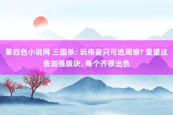 第四色小说网 三国杀: 玩伟姿只可选周瑜? 望望这些加强版块， 每个齐很出色