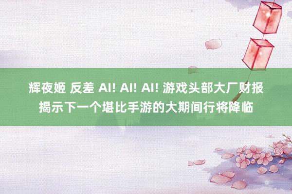 辉夜姬 反差 AI! AI! AI! 游戏头部大厂财报揭示下一个堪比手游的大期间行将降临