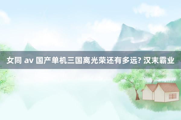 女同 av 国产单机三国离光荣还有多远? 汉末霸业