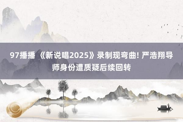 97播播 《新说唱2025》录制现弯曲! 严浩翔导师身份遭质疑后续回转