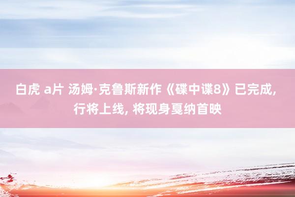 白虎 a片 汤姆·克鲁斯新作《碟中谍8》已完成， 行将上线， 将现身戛纳首映
