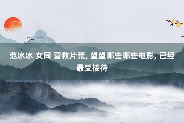 范冰冰 女同 营救片荒， 望望哪些哪些电影， 已经最受接待