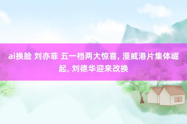 ai换脸 刘亦菲 五一档两大惊喜， 漫威港片集体崛起， 刘德华迎来改换