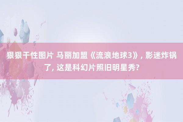 狠狠干性图片 马丽加盟《流浪地球3》， 影迷炸锅了， 这是科幻片照旧明星秀?